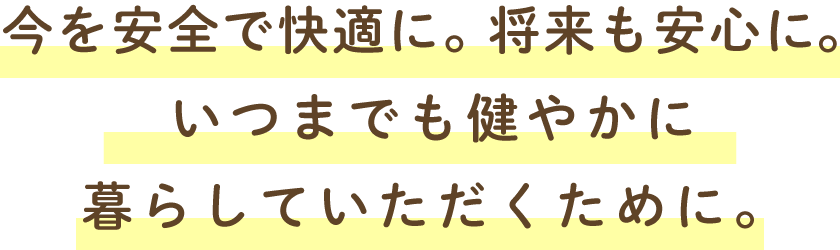今を安全で快適に。将来も安心に。いつまでも健やかに暮らしていただくために。